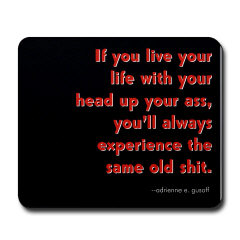 If you live your life with your head up your ass,  you always experience the same old shit.